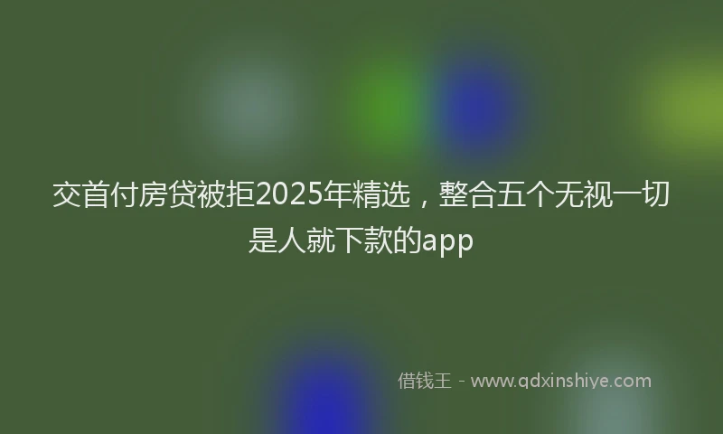 交首付房贷被拒2025年精选，整合五个无视一切是人就下款的app