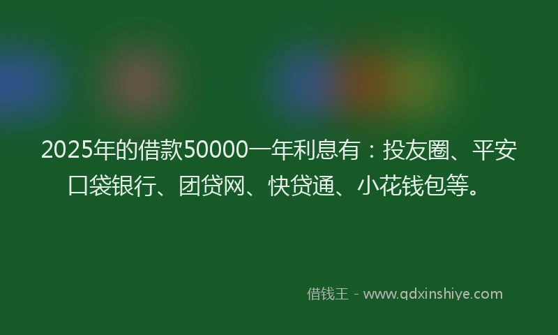 2025年的借款50000一年利息有：投友圈、平安口袋银行、团贷网、快贷通、小花钱包等。