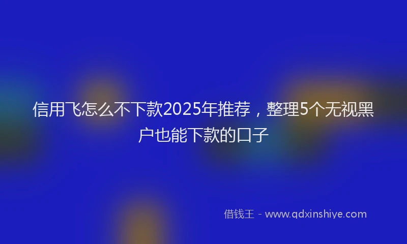 信用飞怎么不下款2025年推荐，整理5个无视黑户也能下款的口子