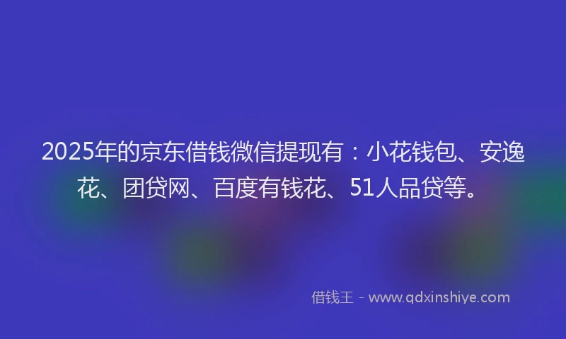 2025年的京东借钱微信提现有：小花钱包、安逸花、团贷网、百度有钱花、51人品贷等。