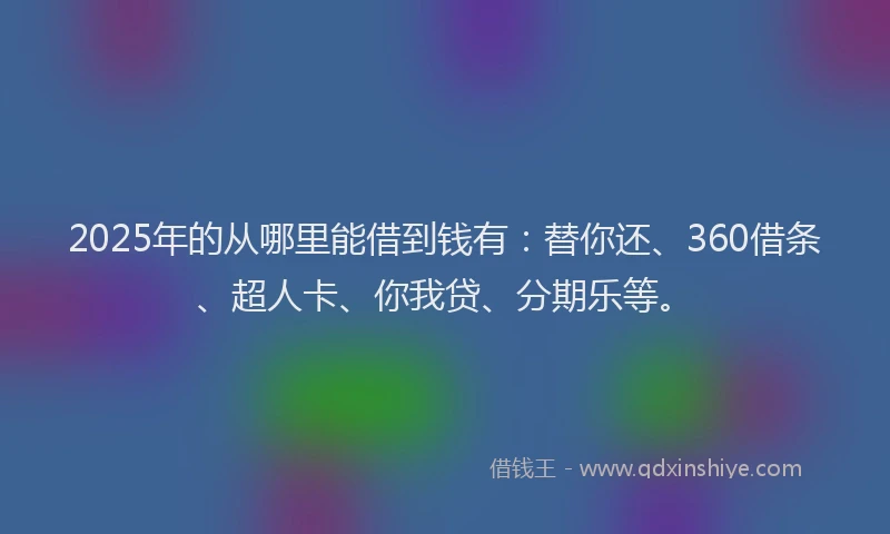 2025年的从哪里能借到钱有：替你还、360借条、超人卡、你我贷、分期乐等。