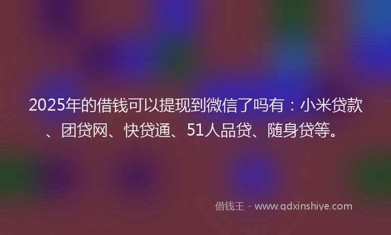 2025年的借钱可以提现到微信了吗有：小米贷款、团贷网、快贷通、51人品贷、随身贷等。