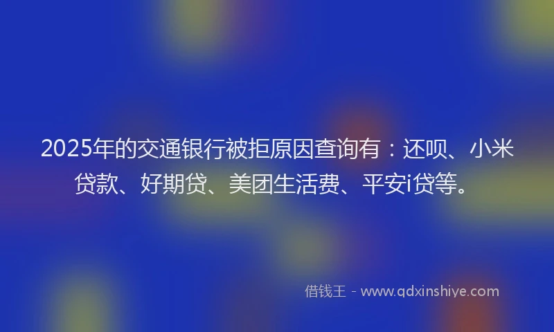 2025年的交通银行被拒原因查询有：还呗、小米贷款、好期贷、美团生活费、平安i贷等。