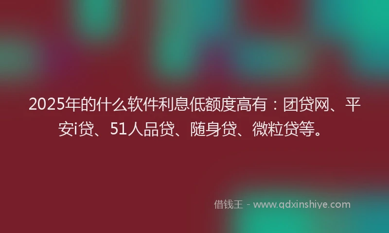 2025年的什么软件利息低额度高有：团贷网、平安i贷、51人品贷、随身贷、微粒贷等。