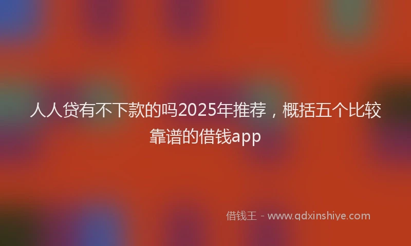 人人贷有不下款的吗2025年推荐，概括五个比较靠谱的借钱app