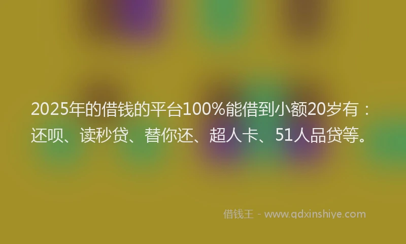 2025年的借钱的平台100%能借到小额20岁有：还呗、读秒贷、替你还、超人卡、51人品贷等。