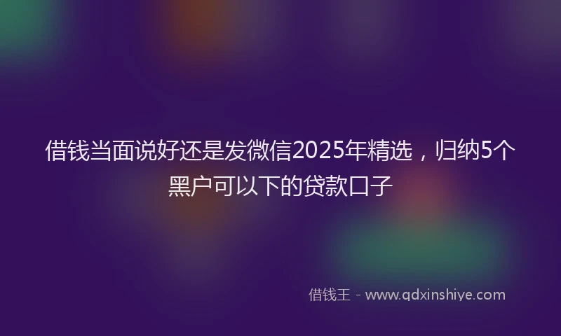 借钱当面说好还是发微信2025年精选，归纳5个黑户可以下的贷款口子