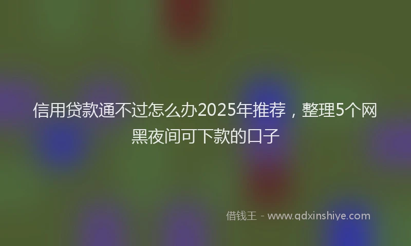 信用贷款通不过怎么办2025年推荐，整理5个网黑夜间可下款的口子
