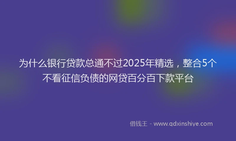 为什么银行贷款总通不过2025年精选，整合5个不看征信负债的网贷百分百下款平台