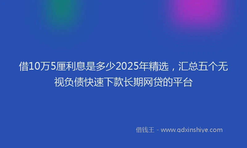 借10万5厘利息是多少2025年精选，汇总五个无视负债快速下款长期网贷的平台