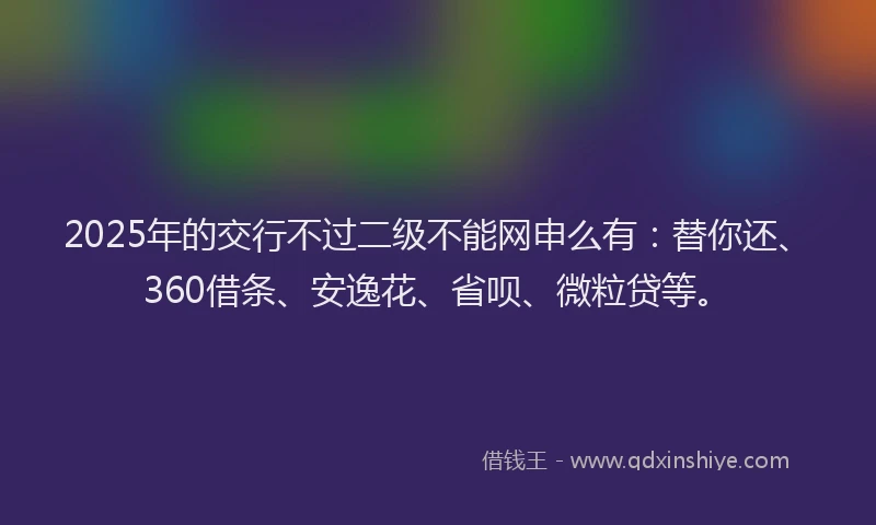 2025年的交行不过二级不能网申么有：替你还、360借条、安逸花、省呗、微粒贷等。