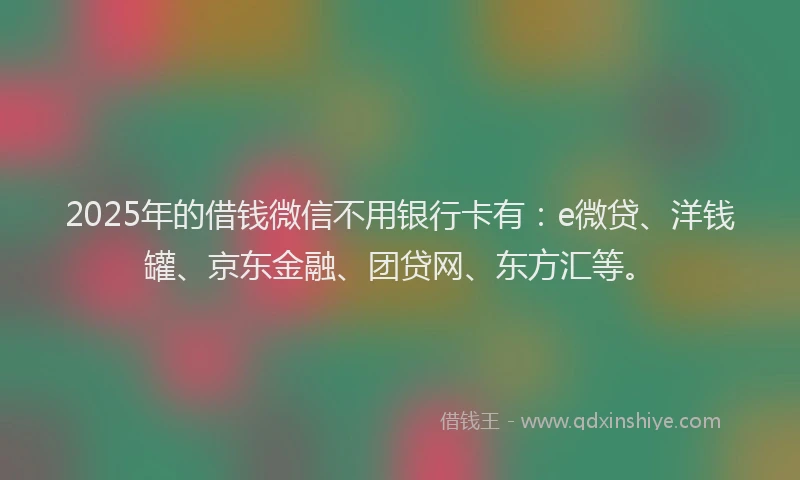 2025年的借钱微信不用银行卡有：e微贷、洋钱罐、京东金融、团贷网、东方汇等。