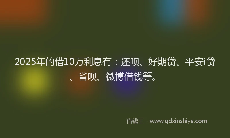 2025年的借10万利息有：还呗、好期贷、平安i贷、省呗、微博借钱等。