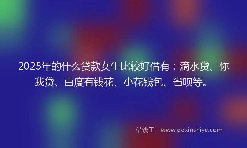 2025年的什么贷款女生比较好借有：滴水贷、你我贷、百度有钱花、小花钱包、省呗等。
