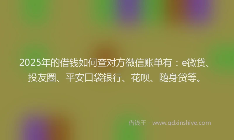 2025年的借钱如何查对方微信账单有：e微贷、投友圈、平安口袋银行、花呗、随身贷等。