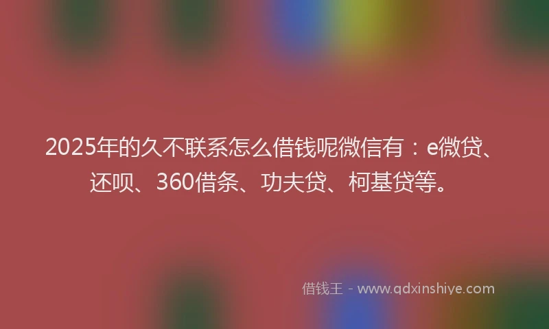 2025年的久不联系怎么借钱呢微信有：e微贷、还呗、360借条、功夫贷、柯基贷等。