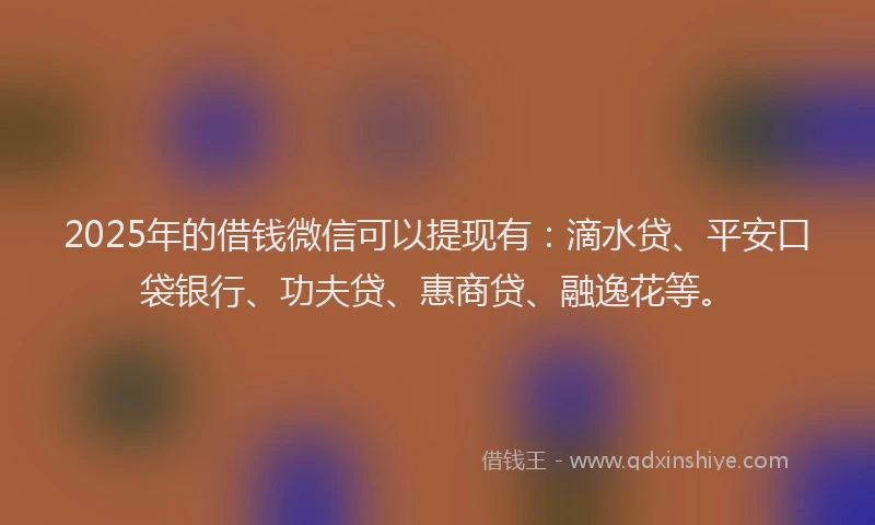 2025年的借钱微信可以提现有：滴水贷、平安口袋银行、功夫贷、惠商贷、融逸花等。