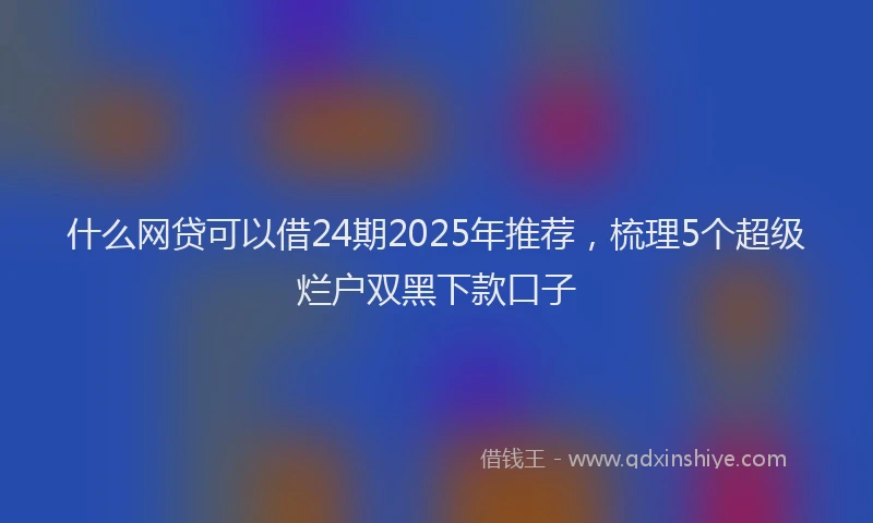 什么网贷可以借24期2025年推荐，梳理5个超级烂户双黑下款口子