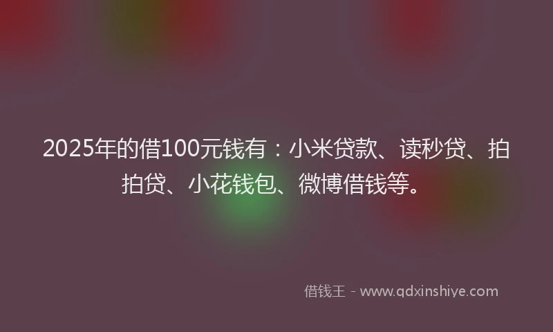 2025年的借100元钱有：小米贷款、读秒贷、拍拍贷、小花钱包、微博借钱等。