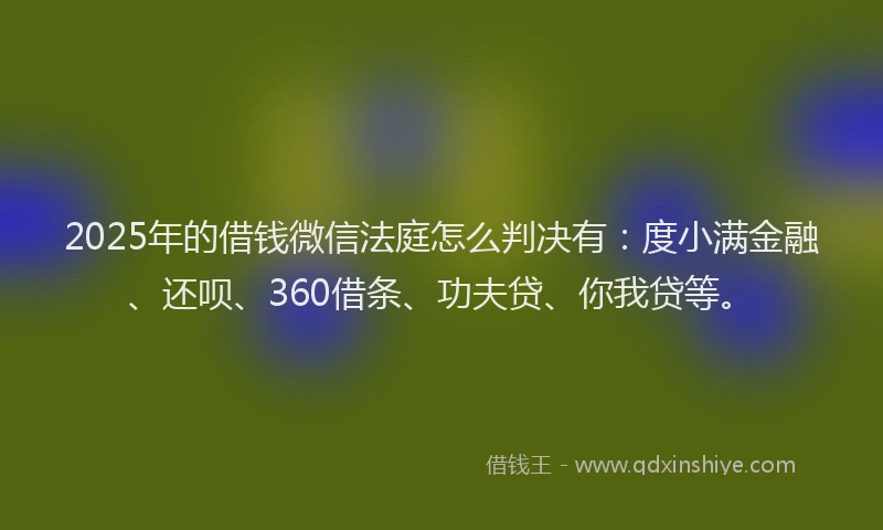 2025年的借钱微信法庭怎么判决有：度小满金融、还呗、360借条、功夫贷、你我贷等。