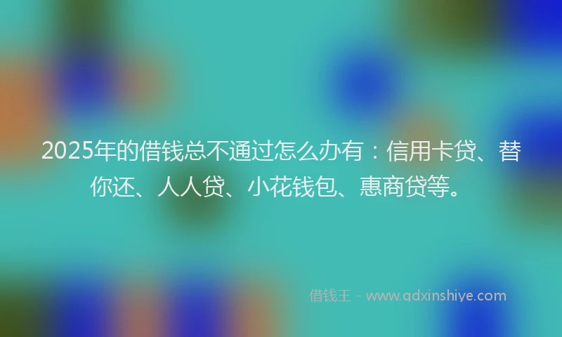 2025年的借钱总不通过怎么办有：信用卡贷、替你还、人人贷、小花钱包、惠商贷等。
