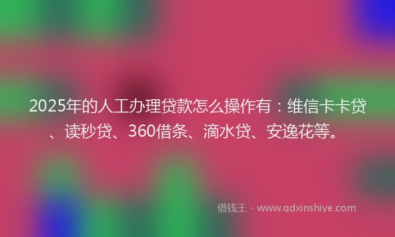 2025年的人工办理贷款怎么操作有：维信卡卡贷、读秒贷、360借条、滴水贷、安逸花等。