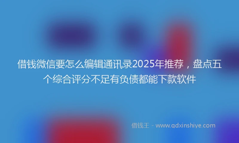 借钱微信要怎么编辑通讯录2025年推荐，盘点五个综合评分不足有负债都能下款软件