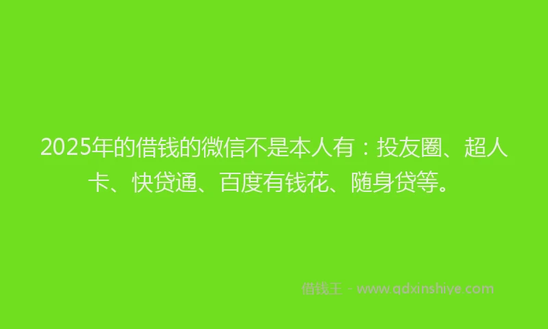2025年的借钱的微信不是本人有：投友圈、超人卡、快贷通、百度有钱花、随身贷等。