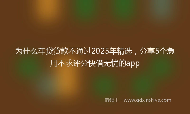 为什么车贷贷款不通过2025年精选，分享5个急用不求评分快借无忧的app
