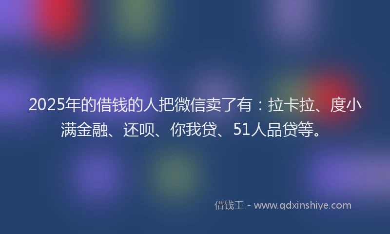 2025年的借钱的人把微信卖了有：拉卡拉、度小满金融、还呗、你我贷、51人品贷等。