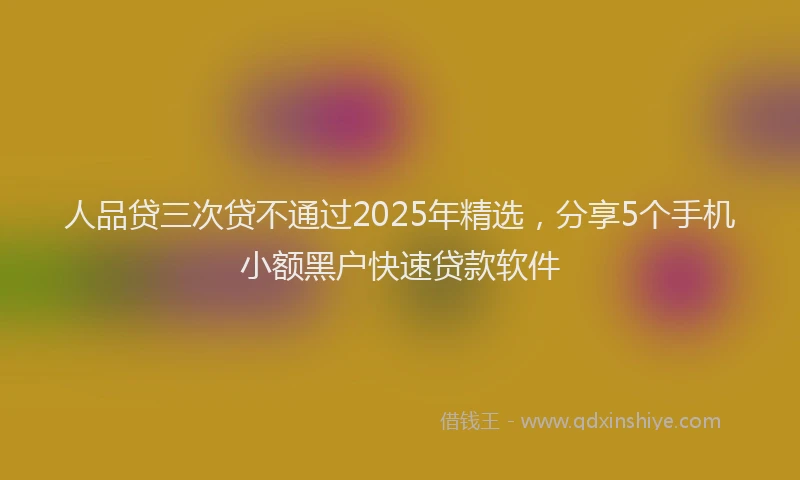 人品贷三次贷不通过2025年精选，分享5个手机小额黑户快速贷款软件