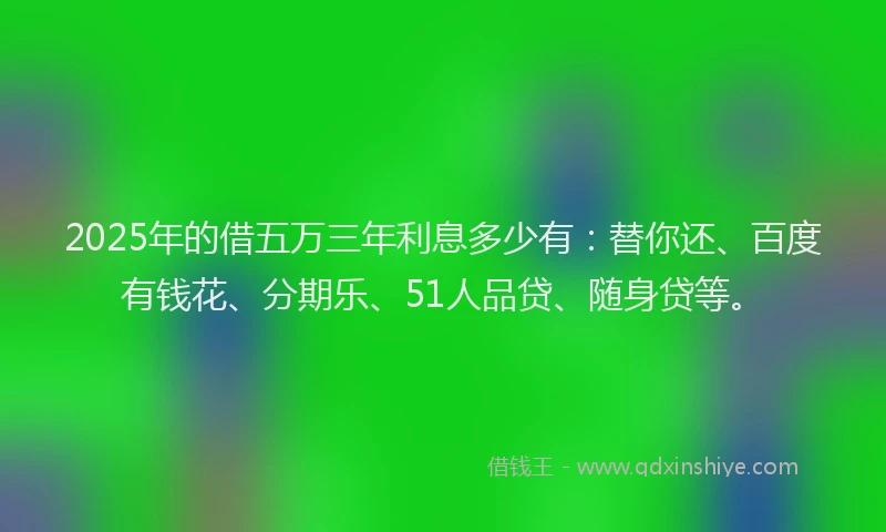 2025年的借五万三年利息多少有：替你还、百度有钱花、分期乐、51人品贷、随身贷等。