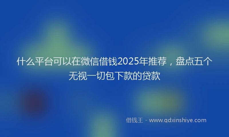 什么平台可以在微信借钱2025年推荐，盘点五个无视一切包下款的贷款