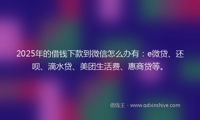 2025年的借钱下款到微信怎么办有：e微贷、还呗、滴水贷、美团生活费、惠商贷等。