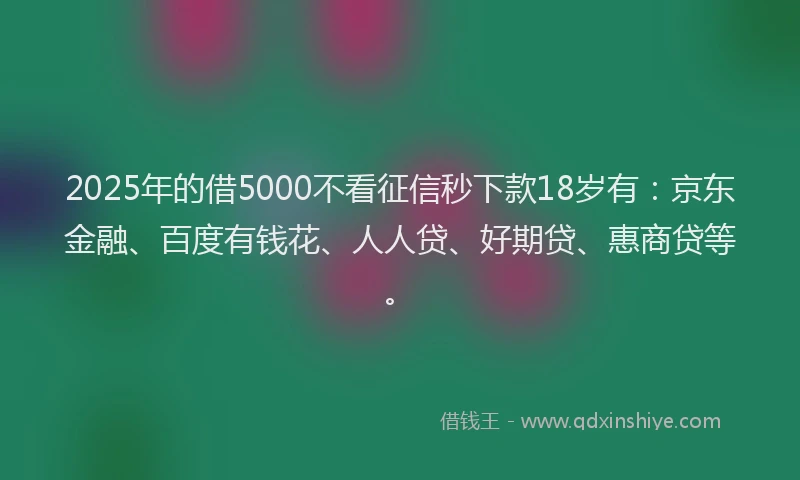 2025年的借5000不看征信秒下款18岁有：京东金融、百度有钱花、人人贷、好期贷、惠商贷等。