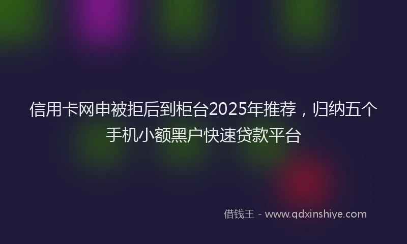 信用卡网申被拒后到柜台2025年推荐，归纳五个手机小额黑户快速贷款平台
