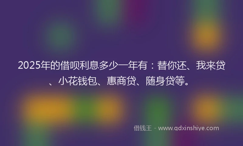 2025年的借呗利息多少一年有：替你还、我来贷、小花钱包、惠商贷、随身贷等。