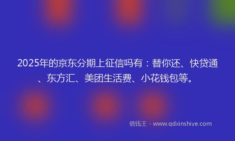 2025年的京东分期上征信吗有：替你还、快贷通、东方汇、美团生活费、小花钱包等。