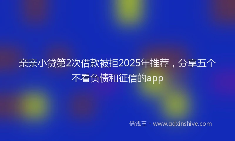 亲亲小贷第2次借款被拒2025年推荐，分享五个不看负债和征信的app