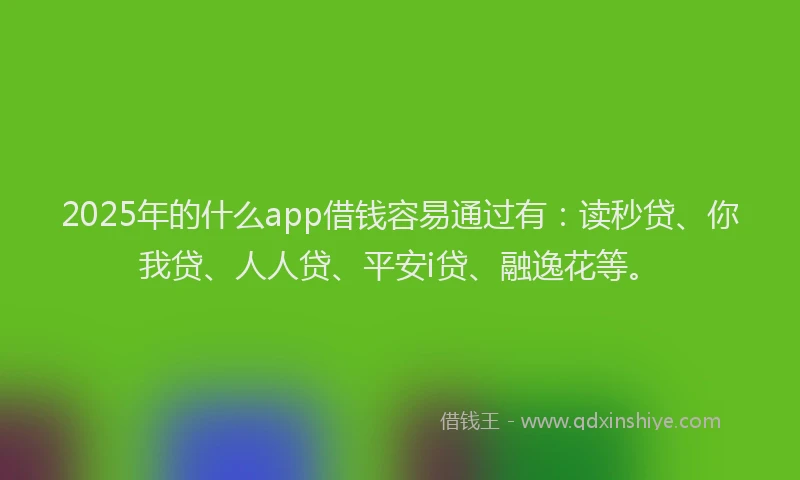 2025年的什么app借钱容易通过有：读秒贷、你我贷、人人贷、平安i贷、融逸花等。