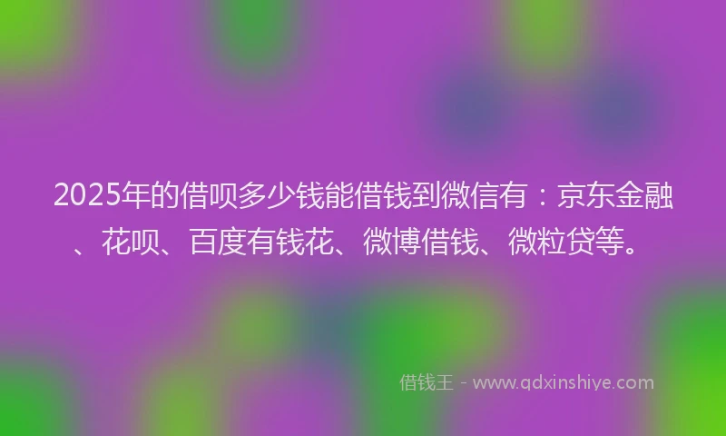 2025年的借呗多少钱能借钱到微信有：京东金融、花呗、百度有钱花、微博借钱、微粒贷等。