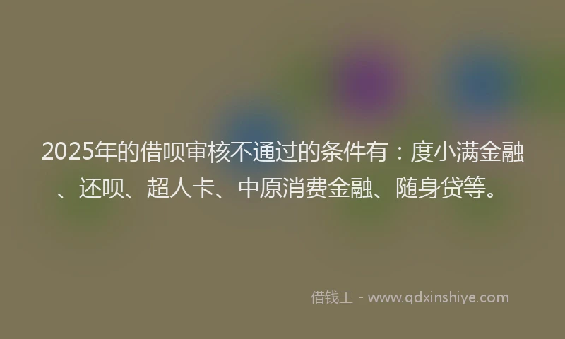 2025年的借呗审核不通过的条件有：度小满金融、还呗、超人卡、中原消费金融、随身贷等。