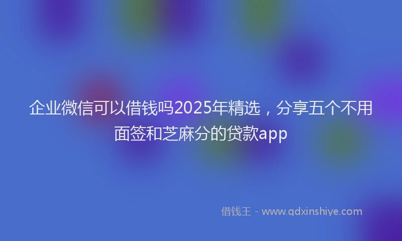 企业微信可以借钱吗2025年精选，分享五个不用面签和芝麻分的贷款app