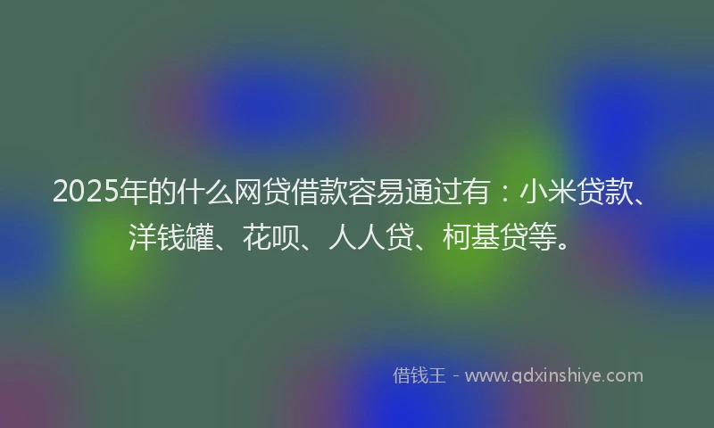 2025年的什么网贷借款容易通过有：小米贷款、洋钱罐、花呗、人人贷、柯基贷等。