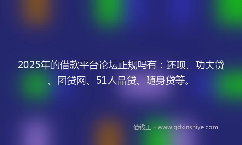 2025年的借款平台论坛正规吗有：还呗、功夫贷、团贷网、51人品贷、随身贷等。