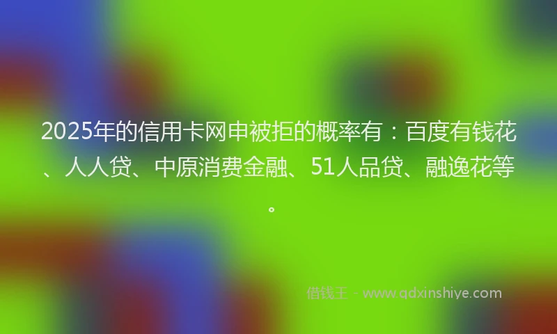 2025年的信用卡网申被拒的概率有：百度有钱花、人人贷、中原消费金融、51人品贷、融逸花等。