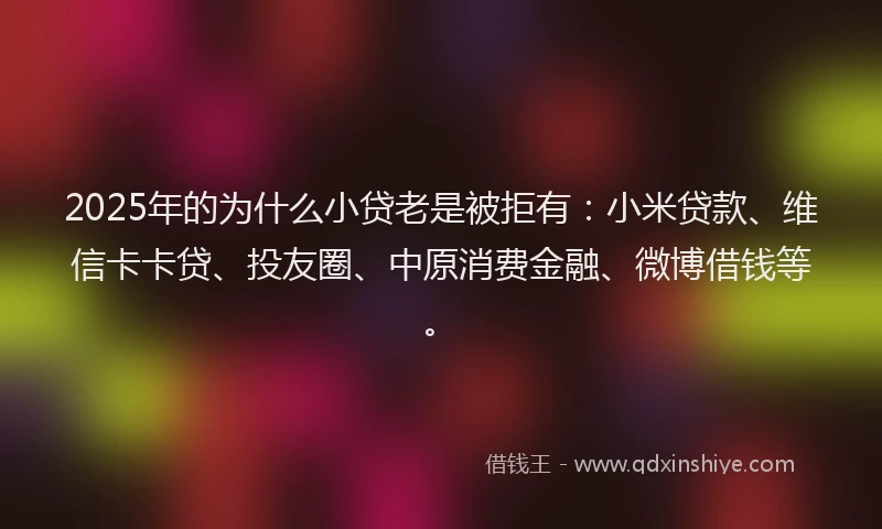 2025年的为什么小贷老是被拒有：小米贷款、维信卡卡贷、投友圈、中原消费金融、微博借钱等。