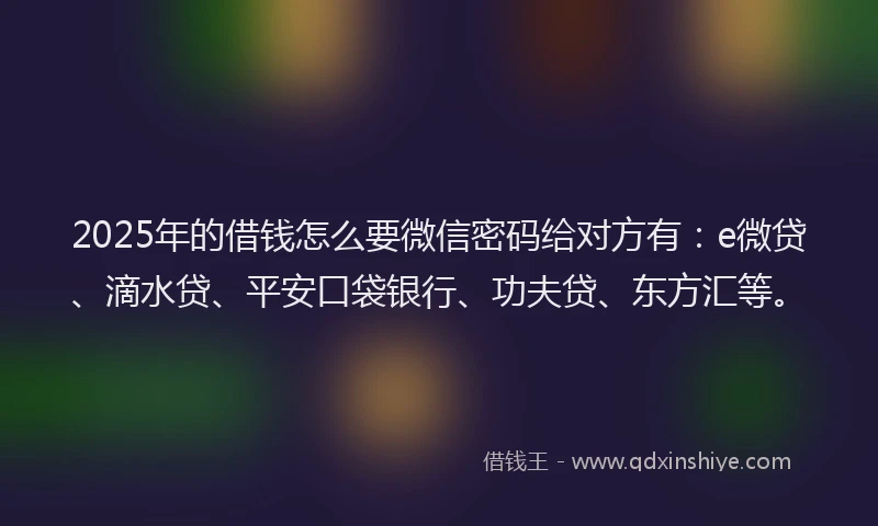 2025年的借钱怎么要微信密码给对方有：e微贷、滴水贷、平安口袋银行、功夫贷、东方汇等。
