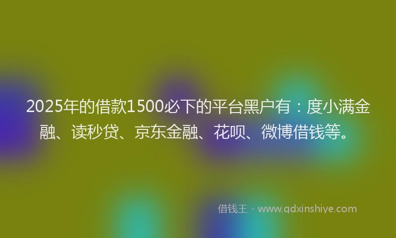 2025年的借款1500必下的平台黑户有：度小满金融、读秒贷、京东金融、花呗、微博借钱等。