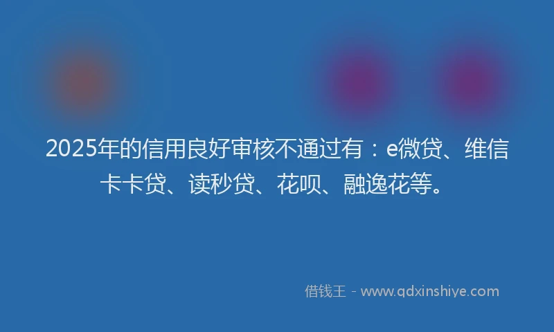 2025年的信用良好审核不通过有：e微贷、维信卡卡贷、读秒贷、花呗、融逸花等。